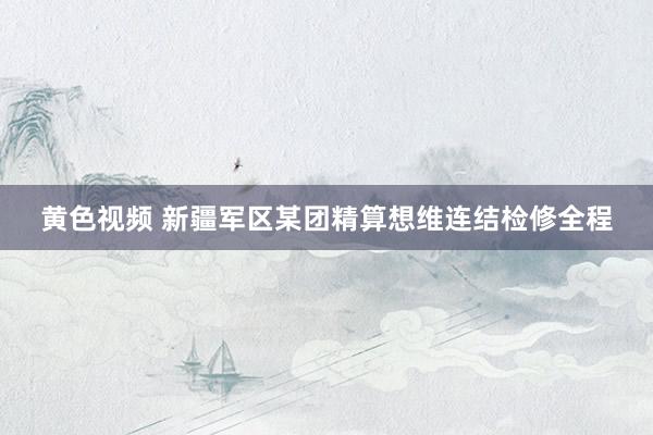 黄色视频 新疆军区某团精算想维连结检修全程