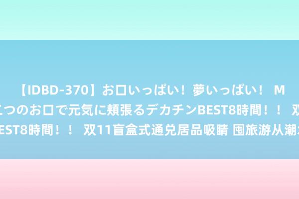 【IDBD-370】お口いっぱい！夢いっぱい！ MEGAマラ S級美女達が二つのお口で元気に頬張るデカチンBEST8時間！！ 双11盲盒式通兑居品吸睛 囤旅游从潮水变主流