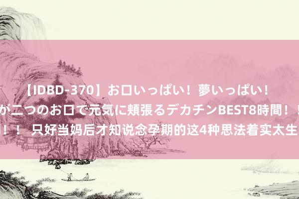【IDBD-370】お口いっぱい！夢いっぱい！ MEGAマラ S級美女達が二つのお口で元気に頬張るデカチンBEST8時間！！ 只好当妈后才知说念孕期的这4种思法着实太生动，是不是越看越眼酸