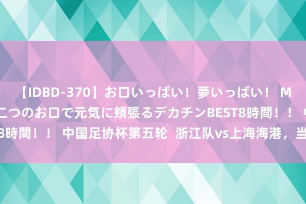 【IDBD-370】お口いっぱい！夢いっぱい！ MEGAマラ S級美女達が二つのお口で元気に頬張るデカチンBEST8時間！！ 中国足协杯第五轮  浙江队vs上海海港，<a href=