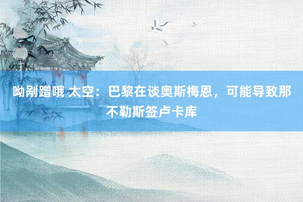 呦剐蹭哦 太空:巴黎在谈奥斯梅恩,可能导致那不勒斯签卢卡库