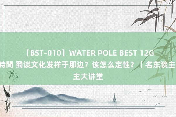 【BST-010】WATER POLE BEST 12GALs 8時間 蜀谈文化发祥于那边?该怎么定性?丨名东谈主大讲堂