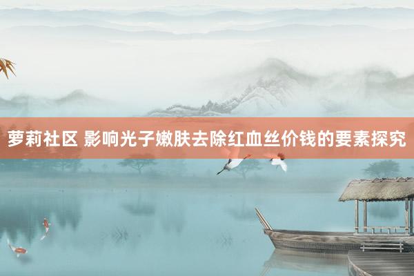 萝莉社区 影响光子嫩肤去除红血丝价钱的要素探究