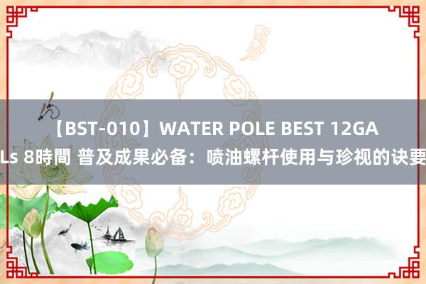 【BST-010】WATER POLE BEST 12GALs 8時間 普及成果必备：喷油螺杆使用与珍视的诀要
