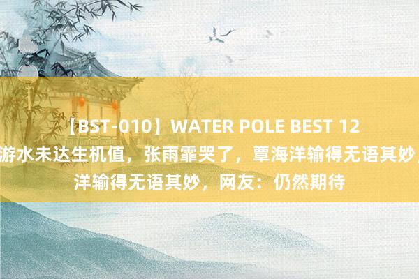 【BST-010】WATER POLE BEST 12GALs 8時間 中国游水未达生机值,张雨霏哭了,覃海洋输得无语其妙,网友:仍然期待