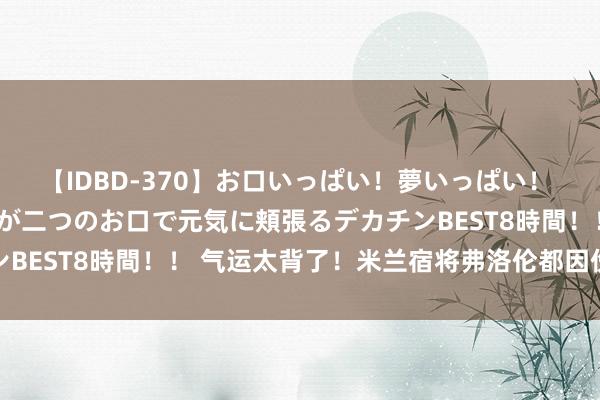 【IDBD-370】お口いっぱい!夢いっぱい! MEGAマラ S級美女達が二つのお口で元気に頬張るデカチンBEST8時間!! 气运太背了!米兰宿将弗洛伦都因伤赛季报销