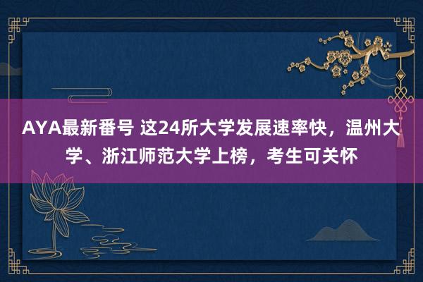 AYA最新番号 这24所大学发展速率快，温州大学、浙江师范大学上榜，考生可关怀