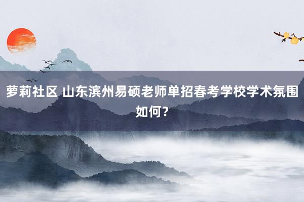 萝莉社区 山东滨州易硕老师单招春考学校学术氛围如何?