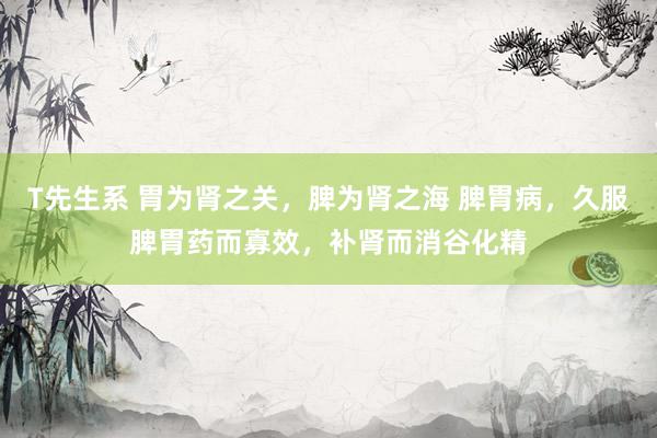 T先生系 胃为肾之关,脾为肾之海 脾胃病,久服脾胃药而寡效,补肾而消谷化精