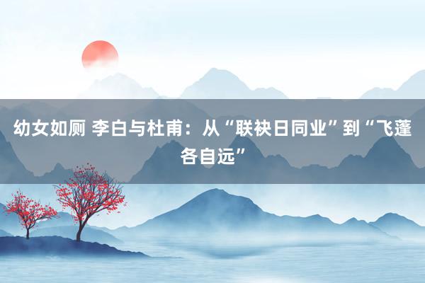 幼女如厕 李白与杜甫：从“联袂日同业”到“飞蓬各自远”