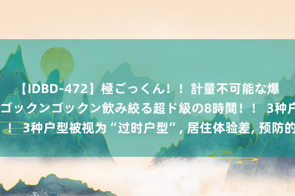 【IDBD-472】極ごっくん！！計量不可能な爆量ザーメンをS級女優がゴックンゴックン飲み絞る超ド級の8時間！！ 3种户型被视为“过时户型”， 居住体验差， 预防的东谈主不会选