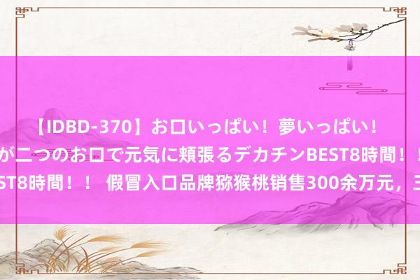 【IDBD-370】お口いっぱい！夢いっぱい！ MEGAマラ S級美女達が二つのお口で元気に頬張るデカチンBEST8時間！！ 假冒入口品牌猕猴桃销售300余万元，三东说念主获刑