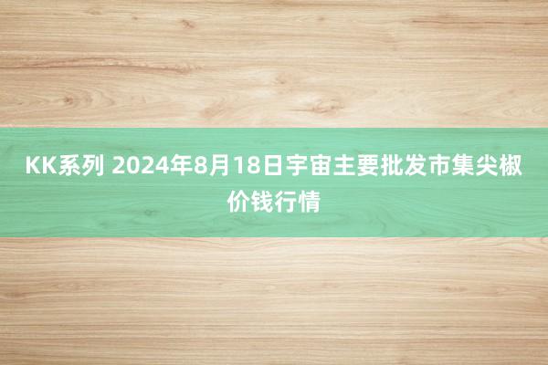KK系列 2024年8月18日宇宙主要批发市集尖椒价钱行情