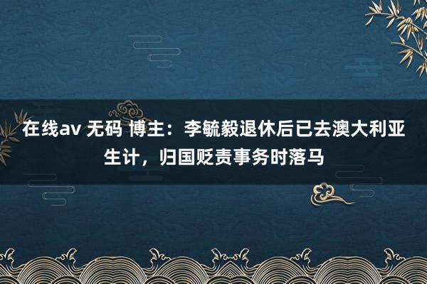 在线av 无码 博主:李毓毅退休后已去澳大利亚生计,归国贬责事务时落马