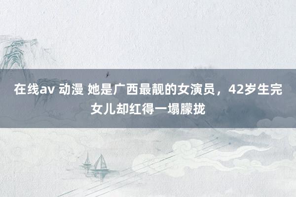 在线av 动漫 她是广西最靓的女演员，42岁生完女儿却红得一塌朦拢
