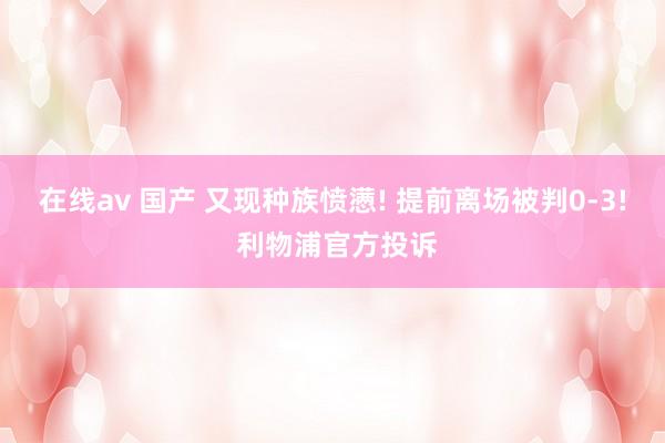 在线av 国产 又现种族愤懑! 提前离场被判0-3! 利物浦官方投诉