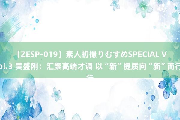 【ZESP-019】素人初撮りむすめSPECIAL Vol.3 吴盛刚：汇聚高端才调 以“新”提质向“新”而行