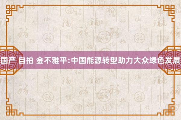 国产 自拍 金不雅平:中国能源转型助力大众绿色发展