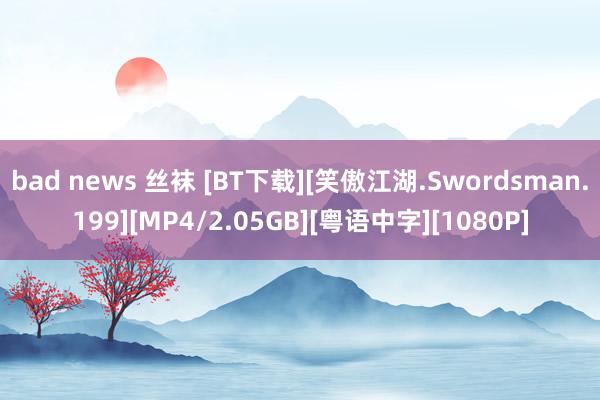 bad news 丝袜 [BT下载][笑傲江湖.Swordsman.199][MP4/2.05GB][粤语中字][1080P]