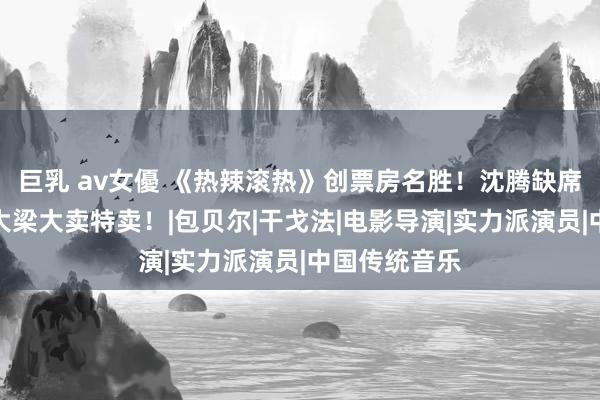 巨乳 av女優 《热辣滚热》创票房名胜！沈腾缺席，贾玲独挑大梁大卖特卖！|包贝尔|干戈法|电影导演|实力派演员|中国传统音乐