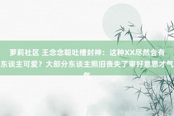 萝莉社区 王念念聪吐槽封神：这种XX尽然会有东谈主可爱？大部分东谈主照旧丧失了审好意思才气