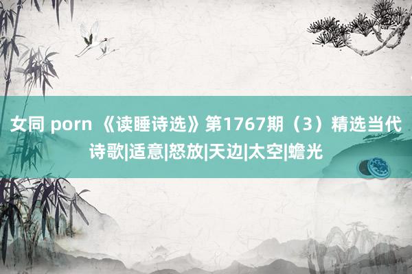 女同 porn 《读睡诗选》第1767期（3）精选当代诗歌|适意|怒放|天边|太空|蟾光