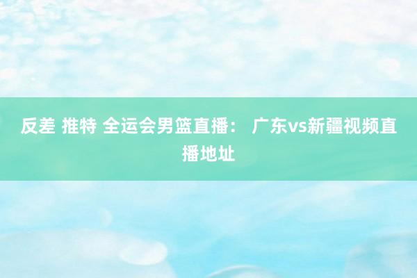 反差 推特 全运会男篮直播： 广东vs新疆视频直播地址