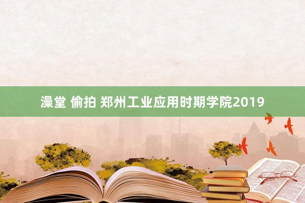 澡堂 偷拍 郑州工业应用时期学院2019