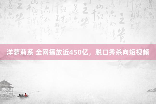 洋萝莉系 全网播放近450亿，脱口秀杀向短视频