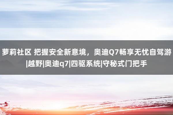萝莉社区 把握安全新意境，奥迪Q7畅享无忧自驾游|越野|奥迪q7|四驱系统|守秘式门把手