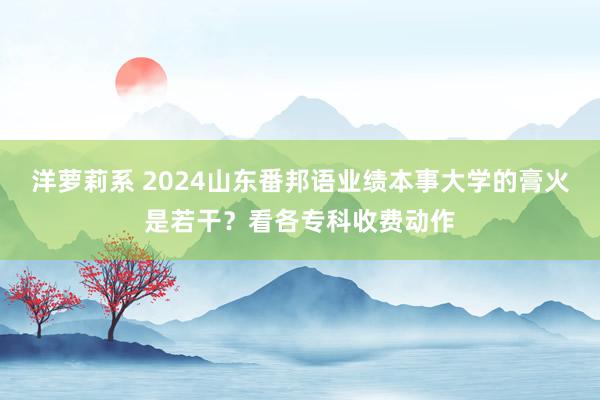 洋萝莉系 2024山东番邦语业绩本事大学的膏火是若干？看各专科收费动作
