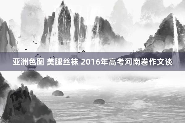 亚洲色图 美腿丝袜 2016年高考河南卷作文谈