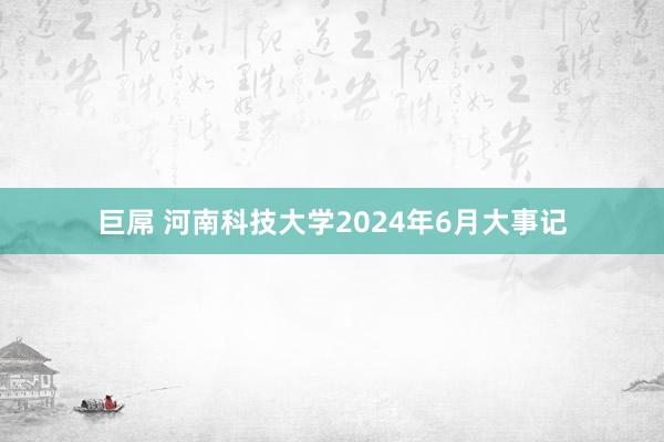巨屌 河南科技大学2024年6月大事记
