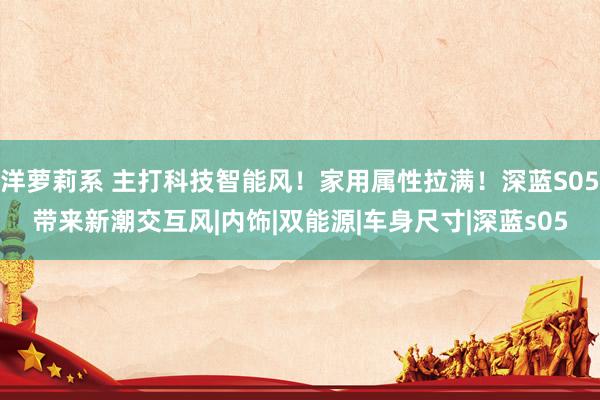 洋萝莉系 主打科技智能风！家用属性拉满！深蓝S05带来新潮交互风|内饰|双能源|车身尺寸|深蓝s05
