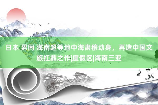 日本 男同 海南超等地中海肃穆动身，再造中国文旅扛鼎之作|度假区|海南三亚