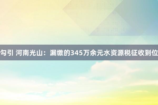 勾引 河南光山：漏缴的345万余元水资源税征收到位