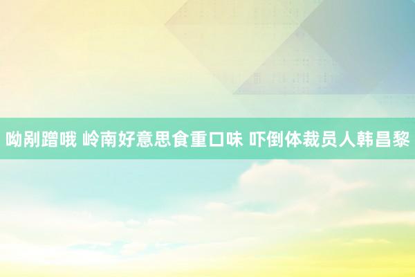 呦剐蹭哦 岭南好意思食重口味 吓倒体裁员人韩昌黎
