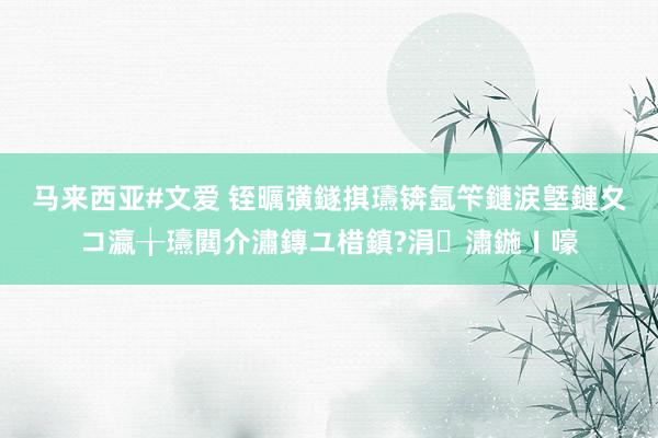 马来西亚#文爱 铚曞彉鐩掑瓙锛氬笇鏈涙墍鏈夊コ瀛╁瓙閮介潚鏄ユ棤鎮?涓潚鍦ㄧ嚎