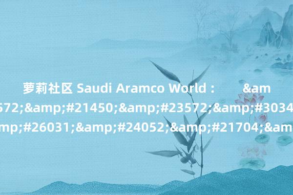 萝莉社区 Saudi Aramco World :        &#38463;&#23572;&#21450;&#23572;&#30340;&#21345;&#26031;&#24052;&#21704;&#65306; &#25671;&#25671;&#27442;&#22368;&#30340;&#26041;&#33311;
