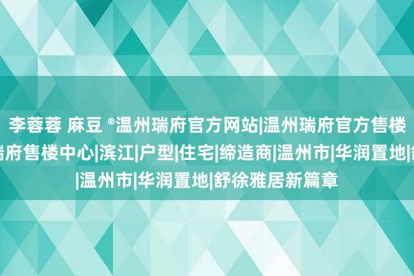 李蓉蓉 麻豆 ®温州瑞府官方网站|温州瑞府官方售楼处发布：温州瑞府售楼中心|滨江|户型|住宅|缔造商|温州市|华润置地|舒徐雅居新篇章