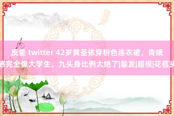 反差 twitter 42岁黄圣依穿粉色连衣裙，青娥感完全像大学生，九头身比例太绝了|鬈发|超模|花苞头