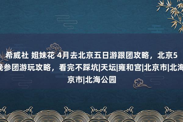 希威社 姐妹花 4月去北京五日游跟团攻略，北京5天4晚参团游玩攻略，看完不踩坑|天坛|雍和宫|北京市|北海公园