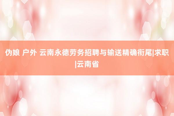 伪娘 户外 云南永德劳务招聘与输送精确衔尾|求职|云南省