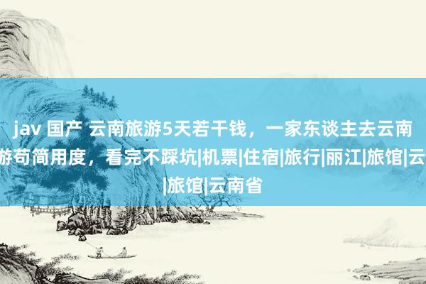 jav 国产 云南旅游5天若干钱，一家东谈主去云南5日游苟简用度，看完不踩坑|机票|住宿|旅行|丽江|旅馆|云南省