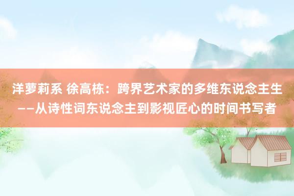 洋萝莉系 徐高栋：跨界艺术家的多维东说念主生——从诗性词东说念主到影视匠心的时间书写者
