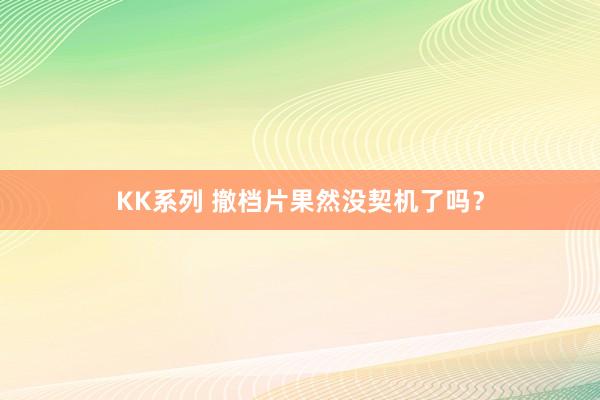 KK系列 撤档片果然没契机了吗？