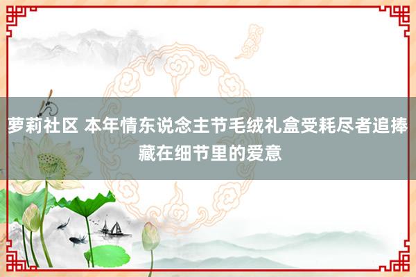 萝莉社区 本年情东说念主节毛绒礼盒受耗尽者追捧 藏在细节里的爱意