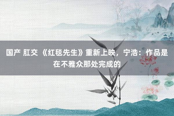国产 肛交 《红毯先生》重新上映，宁浩：作品是在不雅众那处完成的