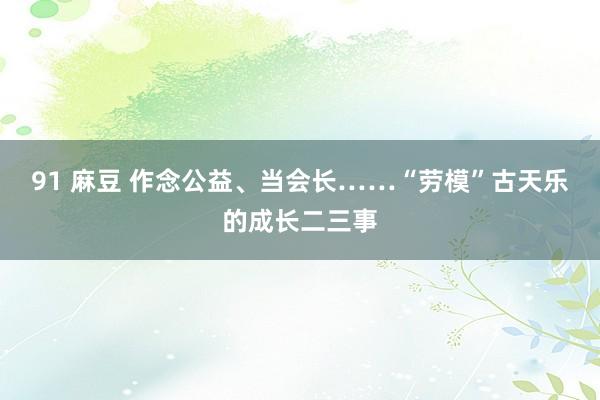 91 麻豆 作念公益、当会长……“劳模”古天乐的成长二三事