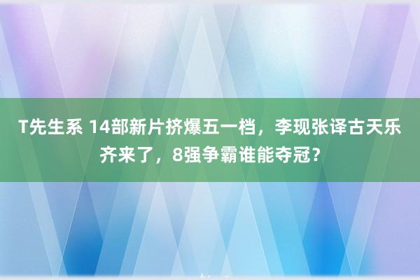 T先生系 14部新片挤爆五一档，李现张译古天乐齐来了，8强争霸谁能夺冠？